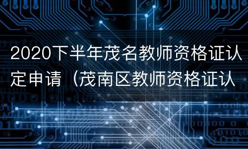 2020下半年茂名教师资格证认定申请（茂南区教师资格证认定）