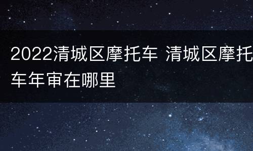 2022清城区摩托车 清城区摩托车年审在哪里