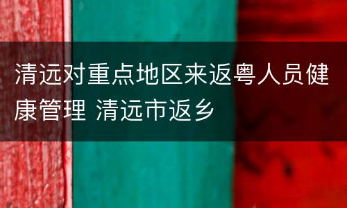 清远对重点地区来返粤人员健康管理 清远市返乡