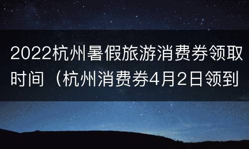 2022杭州暑假旅游消费券领取时间（杭州消费券4月2日领到何时过期）
