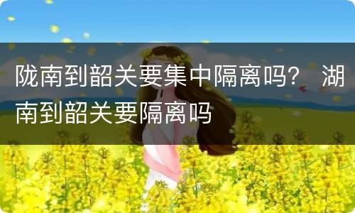 陇南到韶关要集中隔离吗？ 湖南到韶关要隔离吗