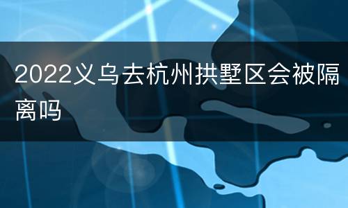 2022义乌去杭州拱墅区会被隔离吗