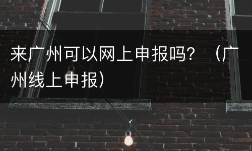 来广州可以网上申报吗？（广州线上申报）