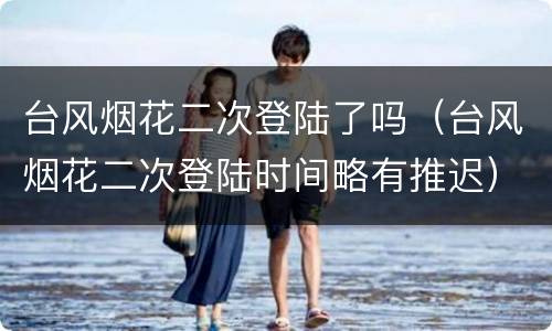 台风烟花二次登陆了吗（台风烟花二次登陆时间略有推迟）