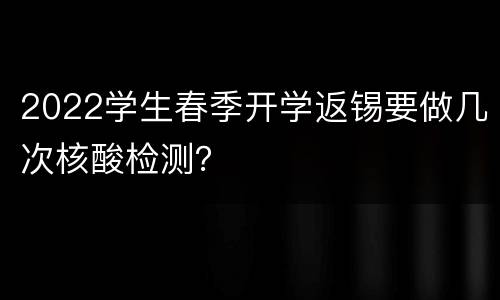 2022学生春季开学返锡要做几次核酸检测？
