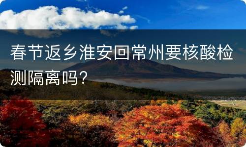 春节返乡淮安回常州要核酸检测隔离吗?