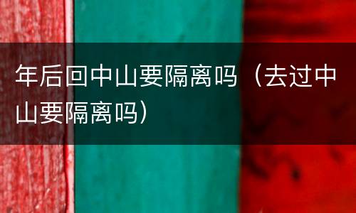 年后回中山要隔离吗（去过中山要隔离吗）