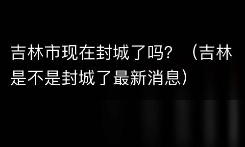 吉林市现在封城了吗？（吉林是不是封城了最新消息）