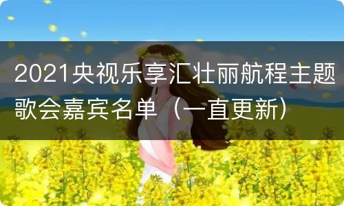 2021央视乐享汇壮丽航程主题歌会嘉宾名单（一直更新）