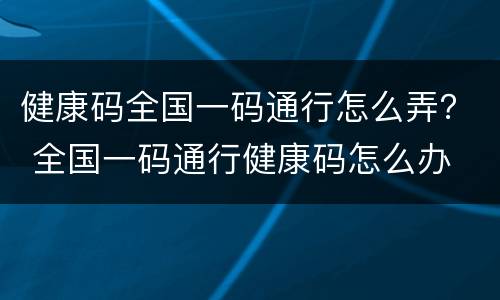 健康码全国一码通行怎么弄？ 全国一码通行健康码怎么办