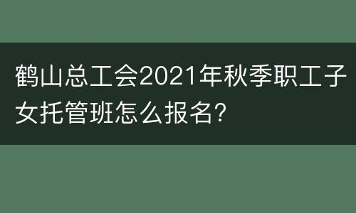 鹤山总工会2021年秋季职工子女托管班怎么报名?