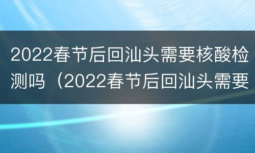 2022春节后回汕头需要核酸检测吗（2022春节后回汕头需要核酸检测吗今天）