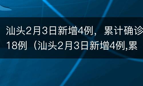 汕头2月3日新增4例，累计确诊18例（汕头2月3日新增4例,累计确诊18例病例）