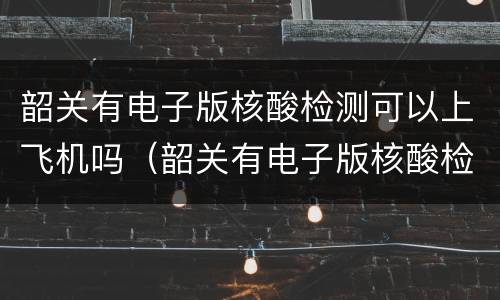 韶关有电子版核酸检测可以上飞机吗（韶关有电子版核酸检测可以上飞机吗）