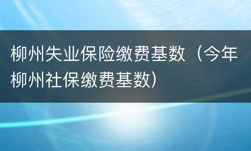柳州失业保险缴费基数（今年柳州社保缴费基数）
