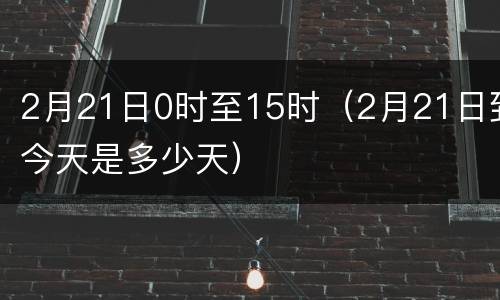 2月21日0时至15时（2月21日到今天是多少天）