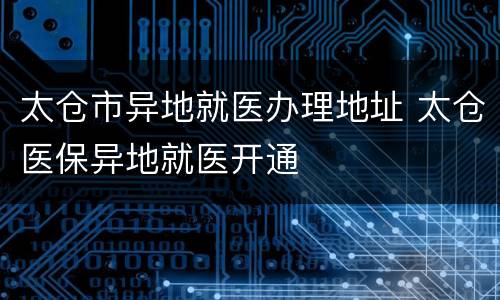 太仓市异地就医办理地址 太仓医保异地就医开通