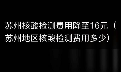 苏州核酸检测费用降至16元（苏州地区核酸检测费用多少）