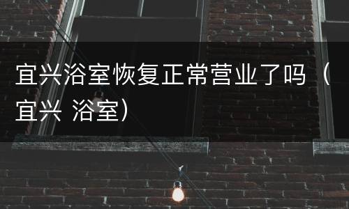 宜兴浴室恢复正常营业了吗（宜兴 浴室）