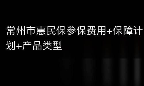 常州市惠民保参保费用+保障计划+产品类型
