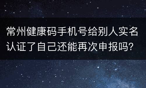 常州健康码手机号给别人实名认证了自己还能再次申报吗？