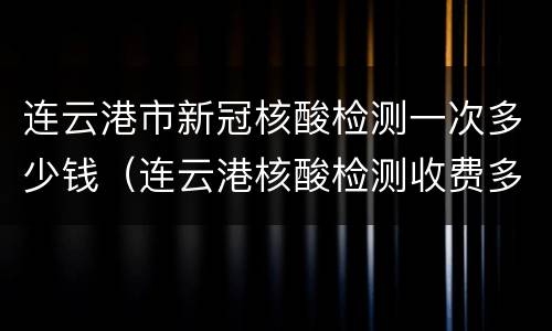 连云港市新冠核酸检测一次多少钱（连云港核酸检测收费多少）