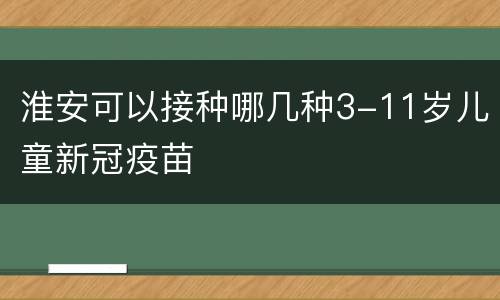 淮安可以接种哪几种3-11岁儿童新冠疫苗