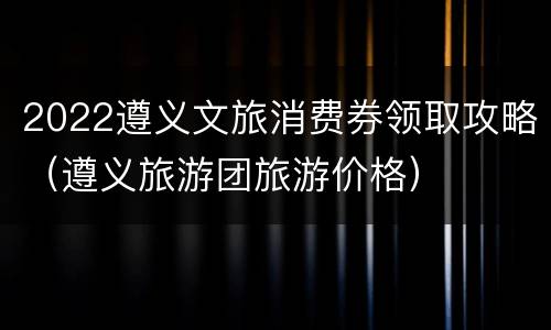2022遵义文旅消费券领取攻略（遵义旅游团旅游价格）