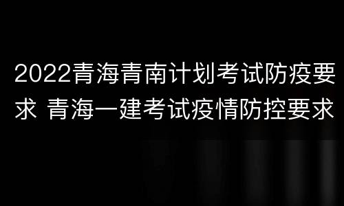2022青海青南计划考试防疫要求 青海一建考试疫情防控要求