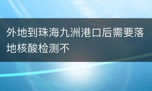 外地到珠海九洲港口后需要落地核酸检测不