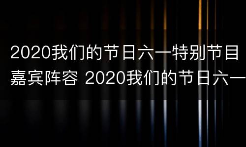 2020我们的节日六一特别节目嘉宾阵容 2020我们的节日六一特别节目嘉宾阵容是什么