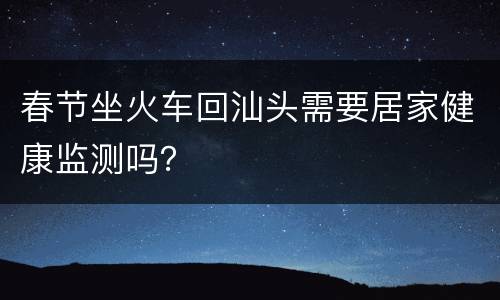 春节坐火车回汕头需要居家健康监测吗？