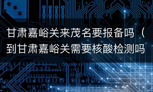 甘肃嘉峪关来茂名要报备吗（到甘肃嘉峪关需要核酸检测吗）