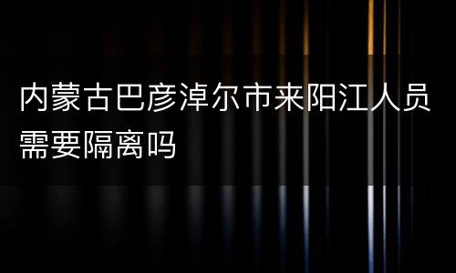内蒙古巴彦淖尔市来阳江人员需要隔离吗