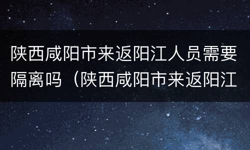 陕西咸阳市来返阳江人员需要隔离吗（陕西咸阳市来返阳江人员需要隔离吗今天）