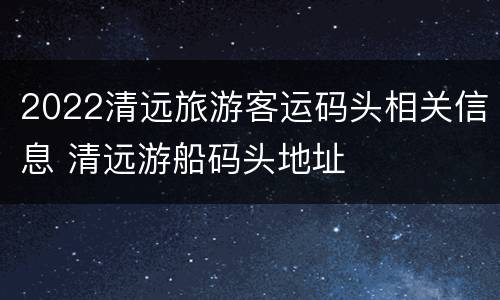 2022清远旅游客运码头相关信息 清远游船码头地址