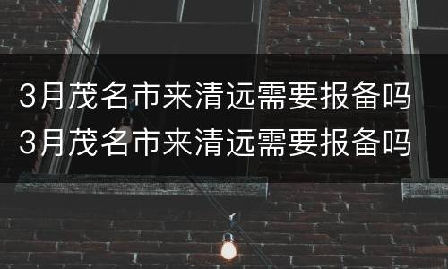 3月茂名市来清远需要报备吗 3月茂名市来清远需要报备吗