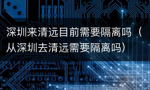 深圳来清远目前需要隔离吗（从深圳去清远需要隔离吗）