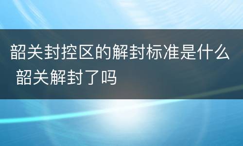 韶关封控区的解封标准是什么 韶关解封了吗