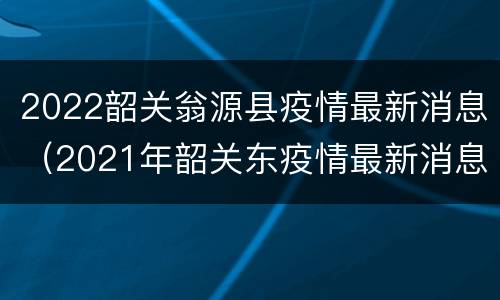 2022韶关翁源县疫情最新消息（2021年韶关东疫情最新消息）