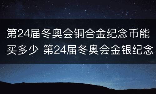 第24届冬奥会铜合金纪念币能买多少 第24届冬奥会金银纪念币有收藏价值吗