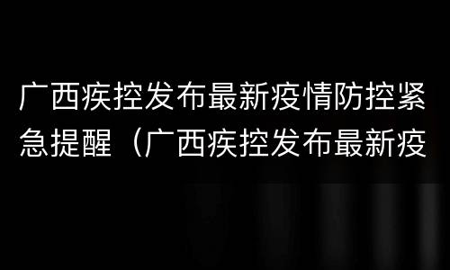 广西疾控发布最新疫情防控紧急提醒（广西疾控发布最新疫情防控紧急提醒短信）