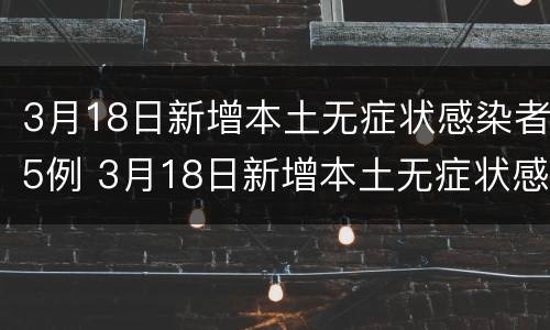 3月18日新增本土无症状感染者5例 3月18日新增本土无症状感染者5例病例