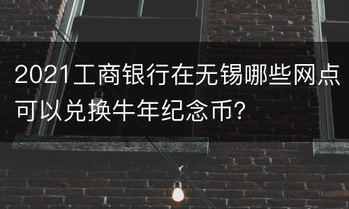 2021工商银行在无锡哪些网点可以兑换牛年纪念币？