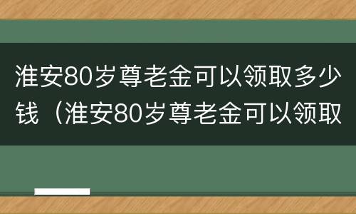 淮安80岁尊老金可以领取多少钱（淮安80岁尊老金可以领取多少钱一年）