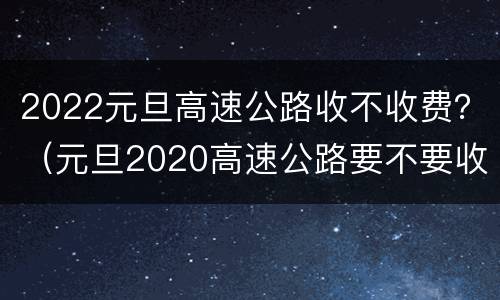 2022元旦高速公路收不收费？（元旦2020高速公路要不要收费）