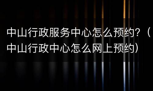 中山行政服务中心怎么预约?（中山行政中心怎么网上预约）