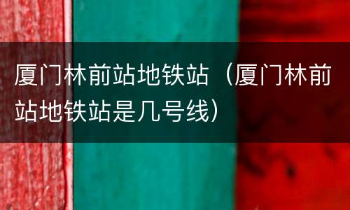厦门林前站地铁站（厦门林前站地铁站是几号线）