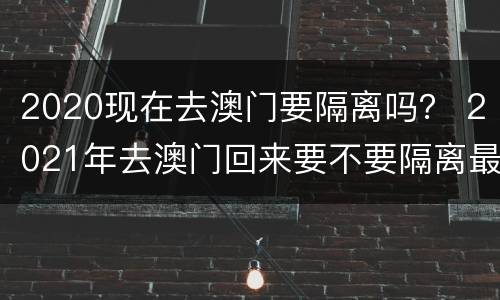 2020现在去澳门要隔离吗？ 2021年去澳门回来要不要隔离最新消息