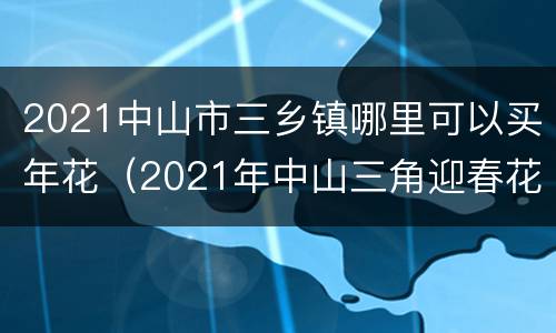 2021中山市三乡镇哪里可以买年花（2021年中山三角迎春花市）